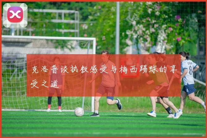 克洛普谈执教感受与梅西踢球的享受之道